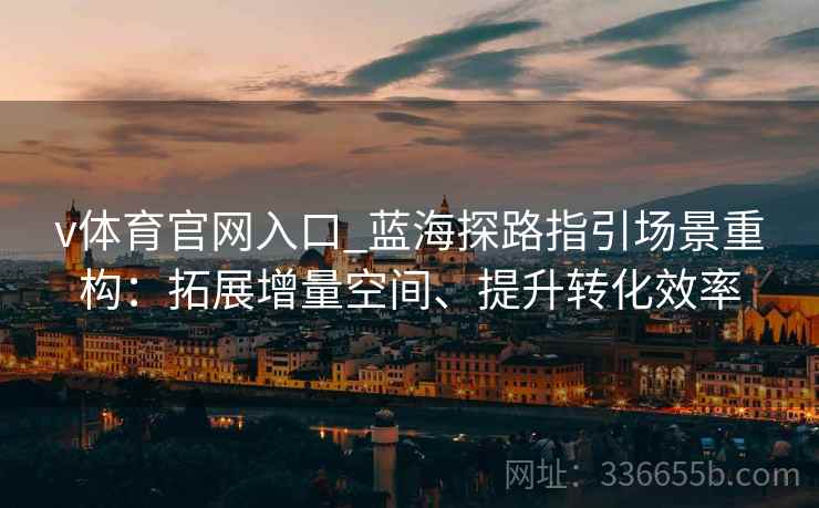 v体育官网入口_蓝海探路指引场景重构：拓展增量空间、提升转化效率