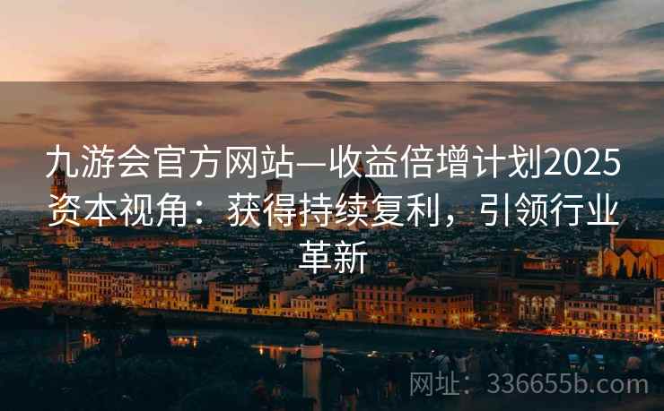 九游会官方网站—收益倍增计划2025资本视角：获得持续复利，引领行业革新