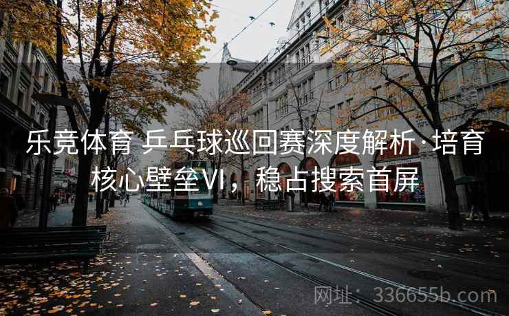 乐竞体育 乒乓球巡回赛深度解析·培育核心壁垒Ⅵ，稳占搜索首屏