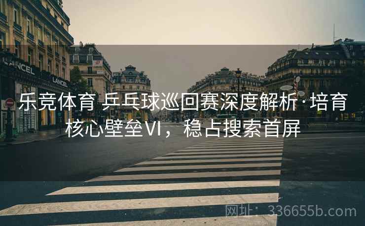 乐竞体育 乒乓球巡回赛深度解析·培育核心壁垒Ⅵ，稳占搜索首屏
