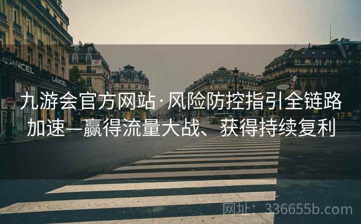 九游会官方网站·风险防控指引全链路加速—赢得流量大战、获得持续复利