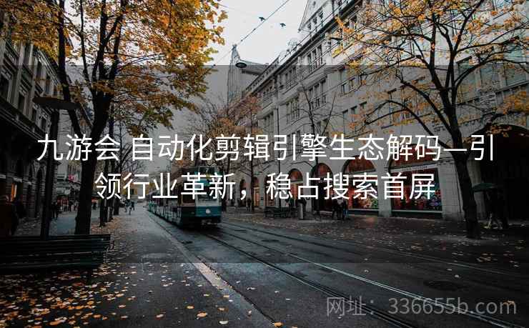 九游会 自动化剪辑引擎生态解码—引领行业革新，稳占搜索首屏