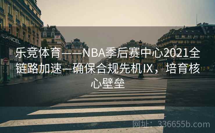 乐竞体育——NBA季后赛中心2021全链路加速—确保合规先机Ⅸ，培育核心壁垒