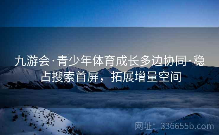 九游会·青少年体育成长多边协同·稳占搜索首屏，拓展增量空间